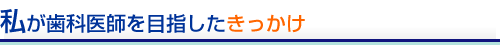 私が歯科医師を目指したきっかけ